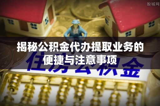 临泉揭秘公积金代办提取业务的便捷与注意事项
