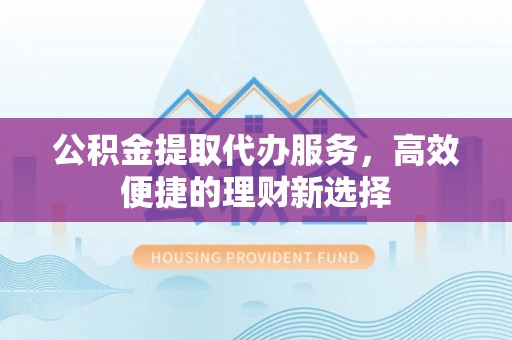 临泉公积金提取代办服务，高效便捷的理财新选择