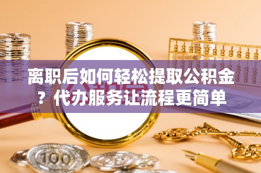 临泉离职后如何轻松提取公积金？代办服务让流程更简单