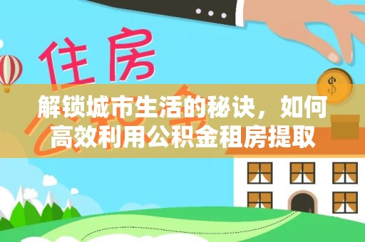临泉解锁城市生活的秘诀，如何高效利用公积金租房提取