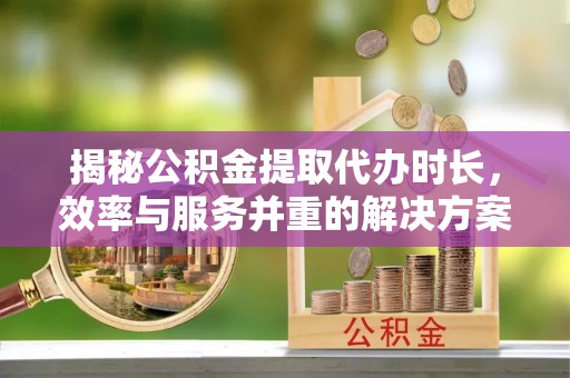 临泉揭秘公积金提取代办时长，效率与服务并重的解决方案