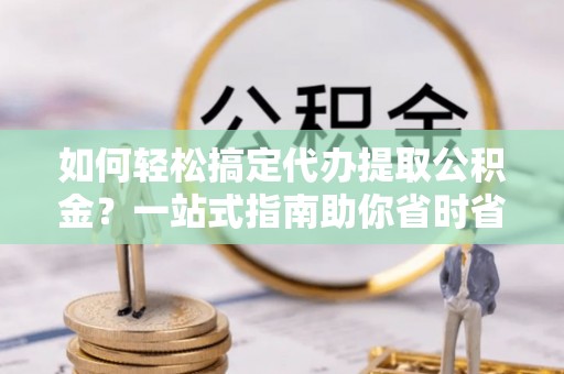 临泉如何轻松搞定代办提取公积金？一站式指南助你省时省心