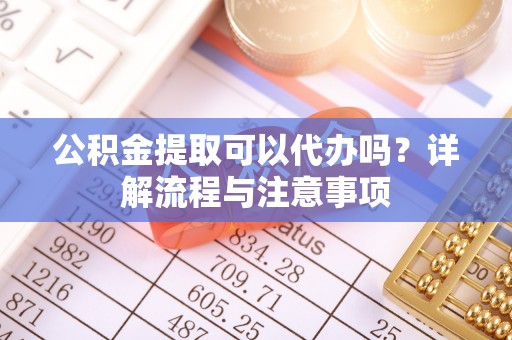 临泉公积金提取可以代办吗？详解流程与注意事项