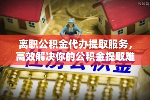 临泉离职公积金代办提取服务，高效解决你的公积金提取难题