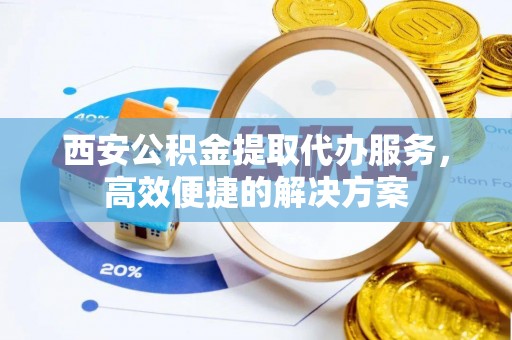 临泉西安公积金提取代办服务，高效便捷的解决方案