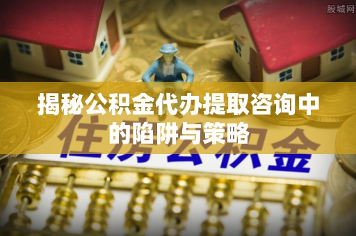 临泉揭秘公积金代办提取咨询中的陷阱与策略