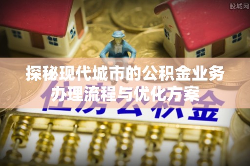 临泉探秘现代城市的公积金业务办理流程与优化方案