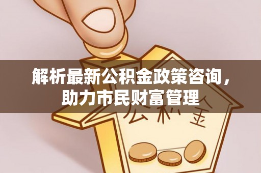 临泉解析最新公积金政策咨询，助力市民财富管理