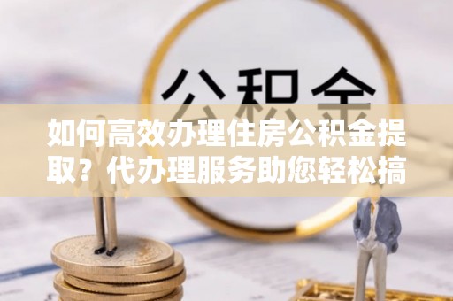 临泉如何高效办理住房公积金提取？代办理服务助您轻松搞定