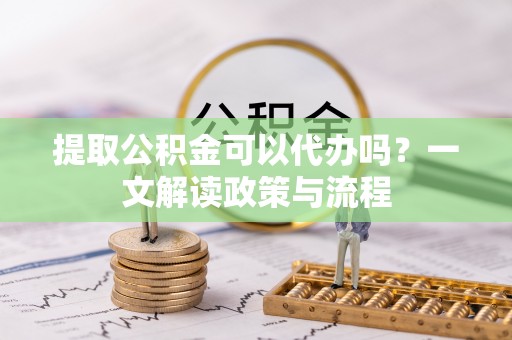 临泉提取公积金可以代办吗？一文解读政策与流程