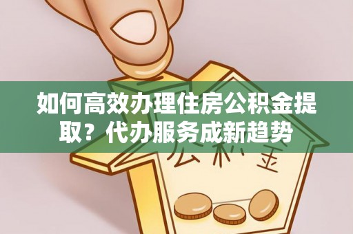 临泉如何高效办理住房公积金提取？代办服务成新趋势