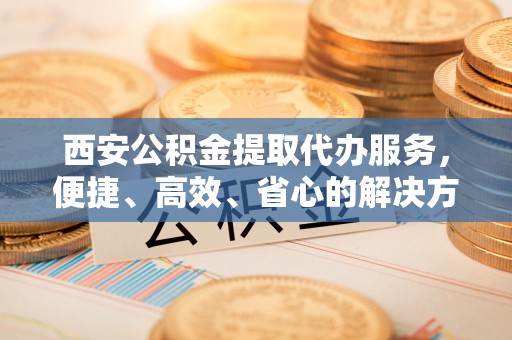 临泉西安公积金提取代办服务，便捷、高效、省心的解决方案