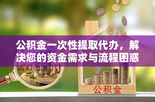 临泉公积金一次性提取代办，解决您的资金需求与流程困惑
