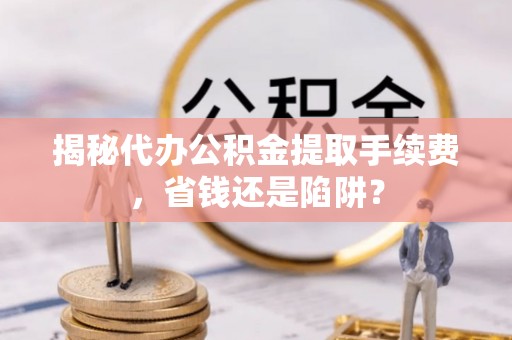 临泉揭秘代办公积金提取手续费，省钱还是陷阱？