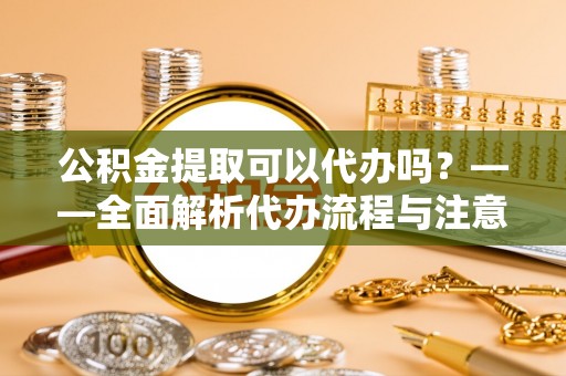临泉公积金提取可以代办吗？——全面解析代办流程与注意事项